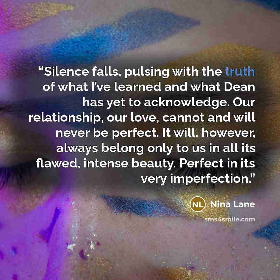 “Silence falls, pulsing with the truth of what I’ve learned and what Dean has yet to acknowledge. Our relationship, our love, cannot and will never be perfect. It will, however, always belong only to us in all its flawed, intense beauty. Perfect in its very imperfection.” quote by Nina Lane