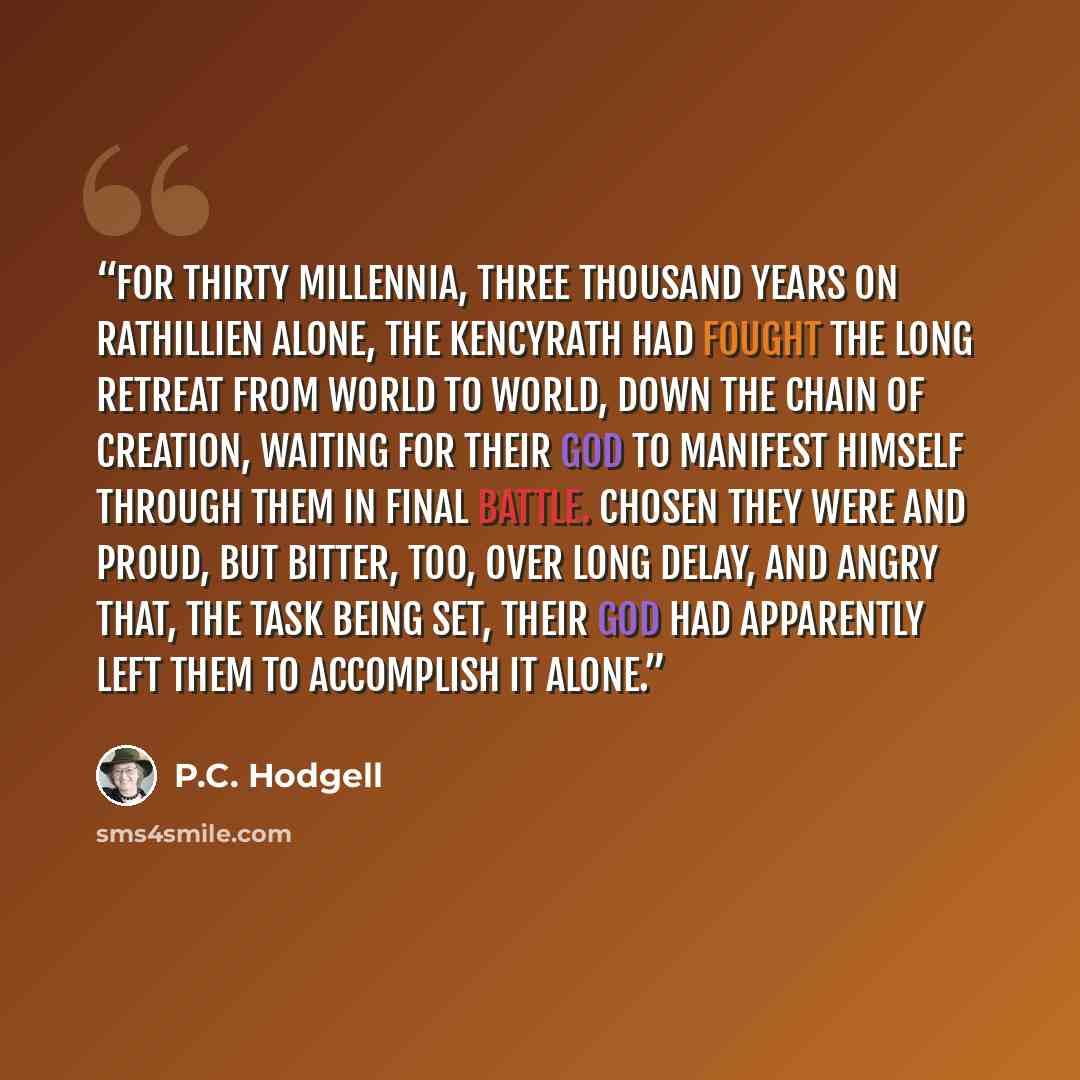 “For thirty millennia, three thousand years on Rathillien alone, the Kencyrath had fought the long retreat from world to world, down the Chain of Creation, waiting for their god to manifest himself through them in final battle. Chosen they were and proud, but bitter, too, over long delay, and angry…” quote by P.C. Hodgell
