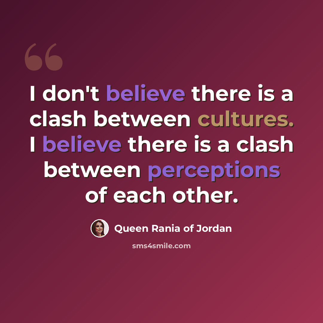 “I don't believe there is a clash between cultures. I believe there is a clash between perceptions of each other.” quote by Queen Rania of Jordan