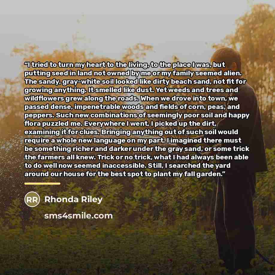 “I tried to turn my heart to the living, to the place I was, but putting seed in land not owned by me or my family seemed alien. The sandy, gray-white soil looked like dirty beach sand, not fit for growing anything. It smelled like dust. Yet weeds and trees and wildflowers grew along the roads…” quote by Rhonda Riley