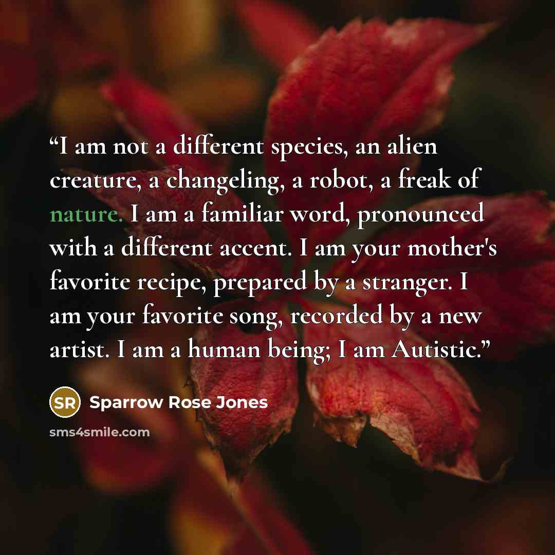 “I am not a different species, an alien creature, a changeling, a robot, a freak of nature. I am a familiar word, pronounced with a different accent. I am your mother's favorite recipe, prepared by a stranger. I am your favorite song, recorded by a new artist. I am a human being; I am Autistic.” quote by Sparrow Rose Jones