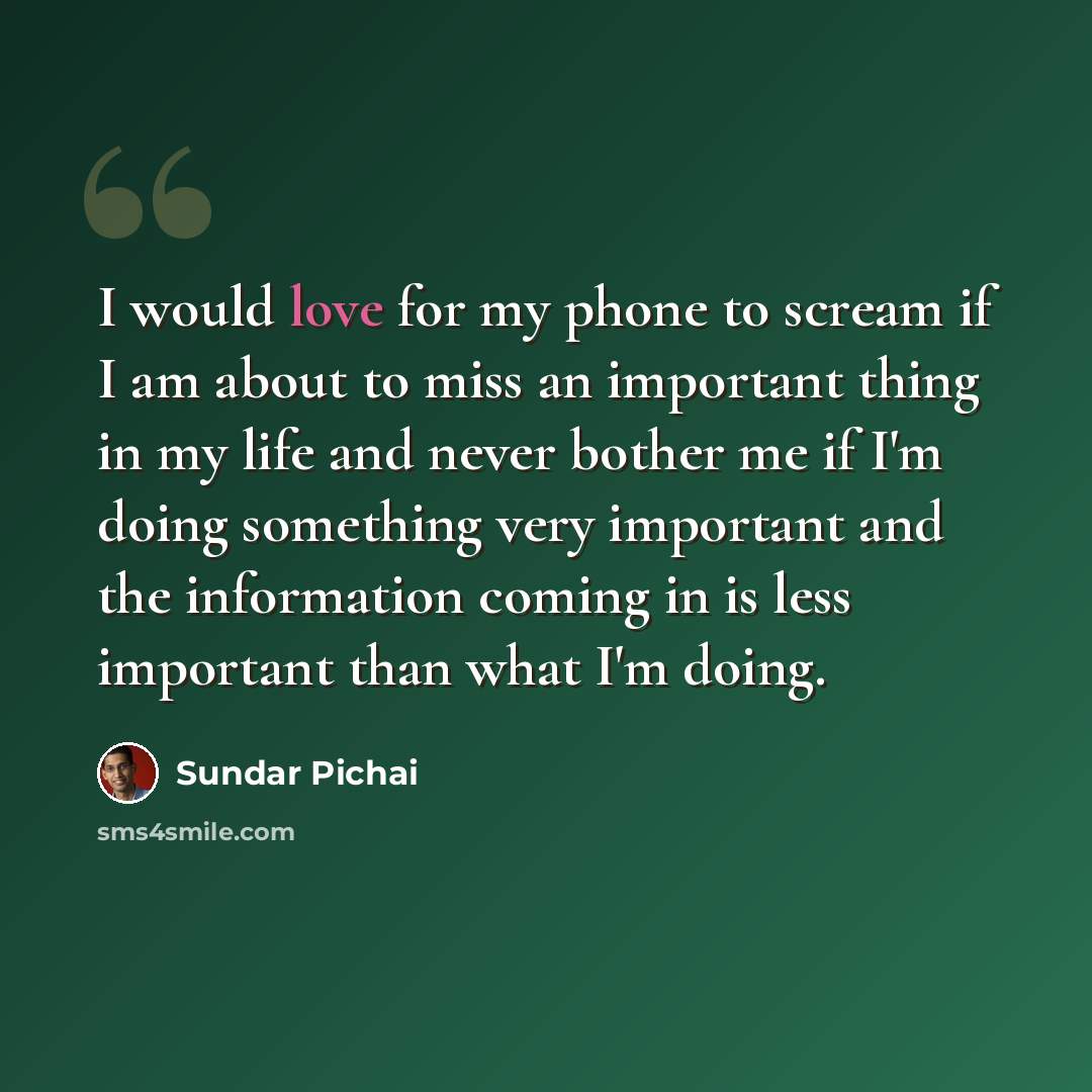 “I would love for my phone to scream if I am about to miss an important thing in my life and never bother me if I'm doing something very important and the information coming in is less important than what I'm doing.” quote by Sundar Pichai
