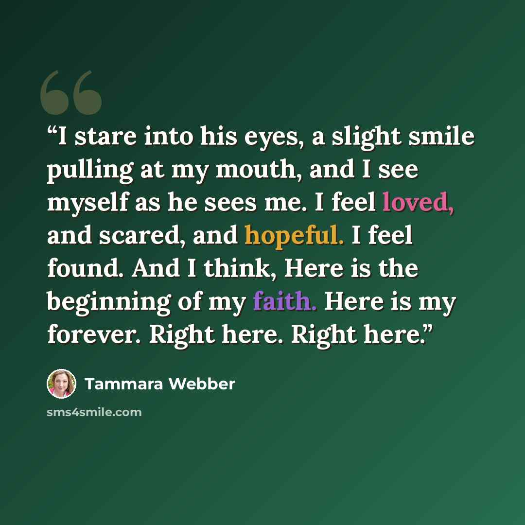 “I stare into his eyes, a slight smile pulling at my mouth, and I see myself as he sees me. I feel loved, and scared, and hopeful. I feel found. And I think, Here is the beginning of my faith. Here is my forever. Right here. Right here.” quote by Tammara Webber