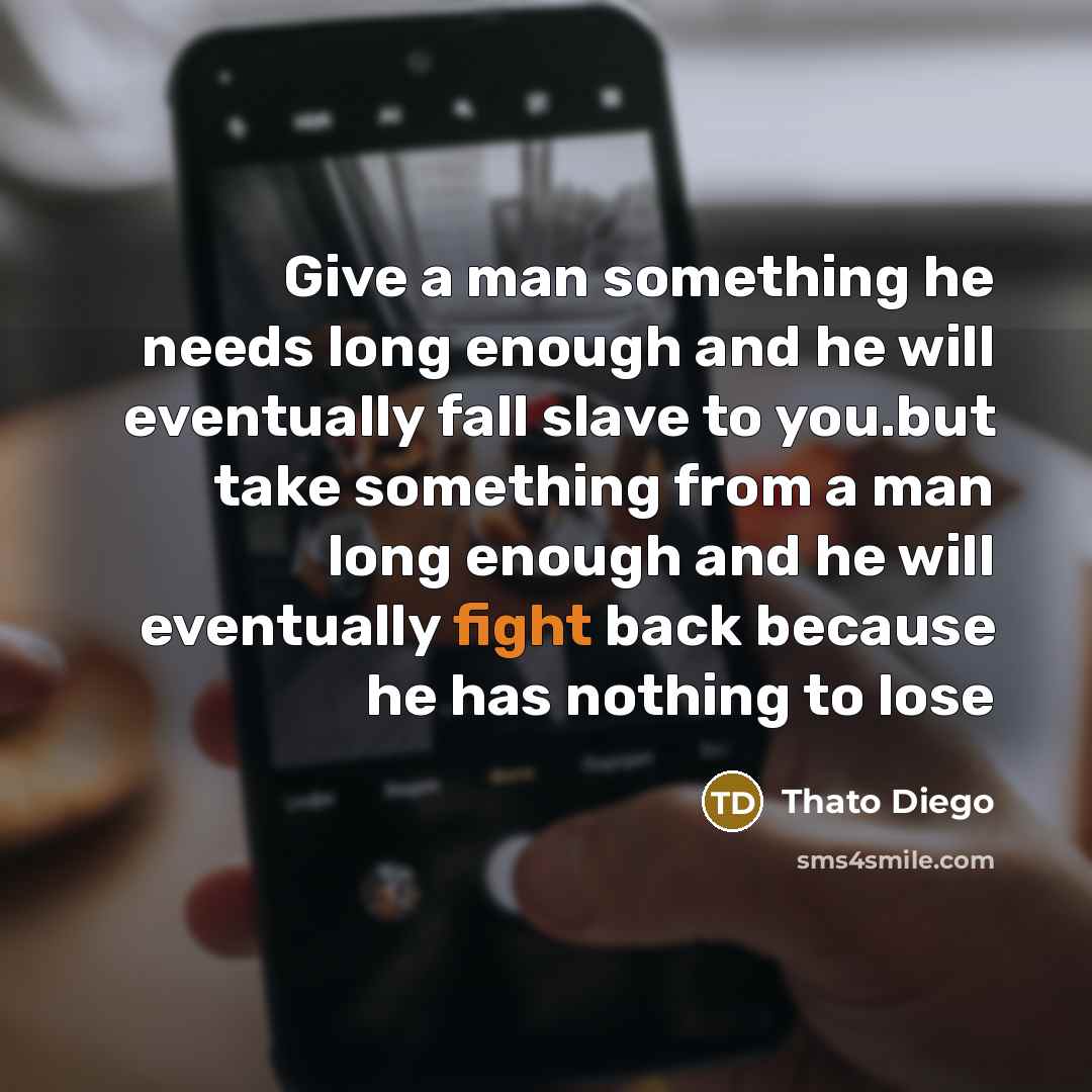 “Give a man something he needs long enough and he will eventually fall slave to you.but take something from a man long enough and he will eventually fight back because he has nothing to lose” quote by Thato Diego