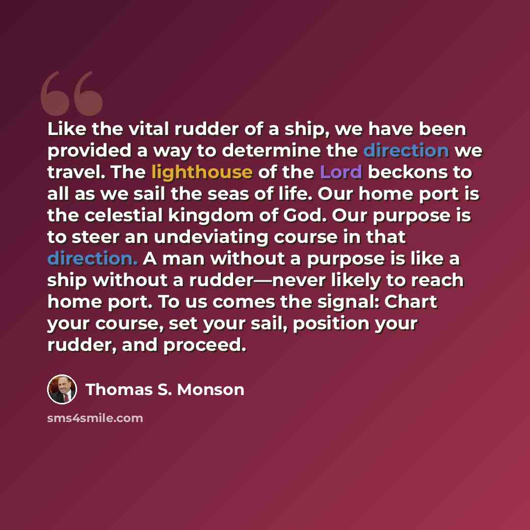 “Like the vital rudder of a ship, we have been provided a way to determine the direction we travel. The lighthouse of the Lord beckons to all as we sail the seas of life. Our home port is the celestial kingdom of God. Our purpose is to steer an undeviating course in that direction. A man without a…” quote by Thomas S. Monson