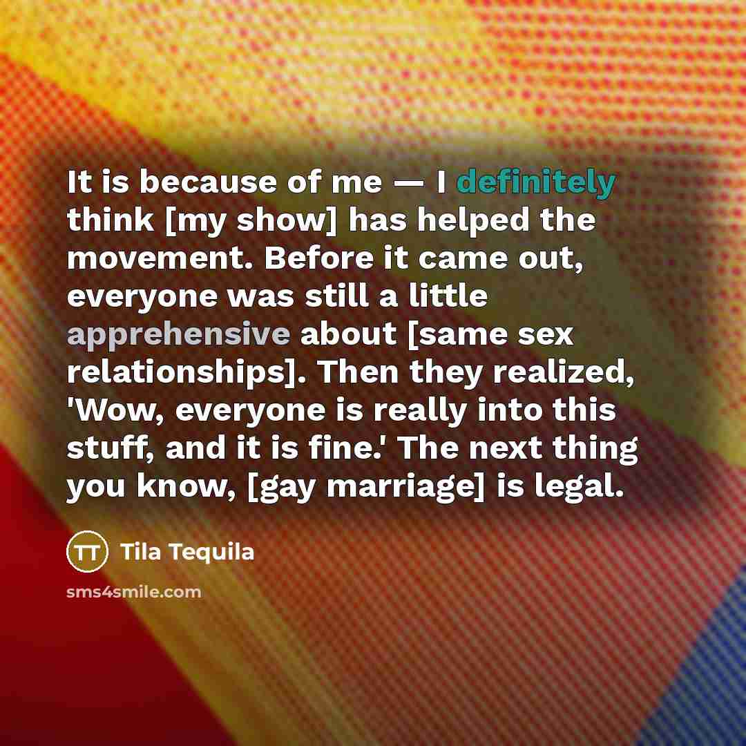 “It is because of me — I definitely think [my show] has helped the movement. Before it came out, everyone was still a little apprehensive about [same sex relationships]. Then they realized, 'Wow, everyone is really into this stuff, and it is fine.' The next thing you know, [gay marriage] is legal.” quote by Tila Tequila