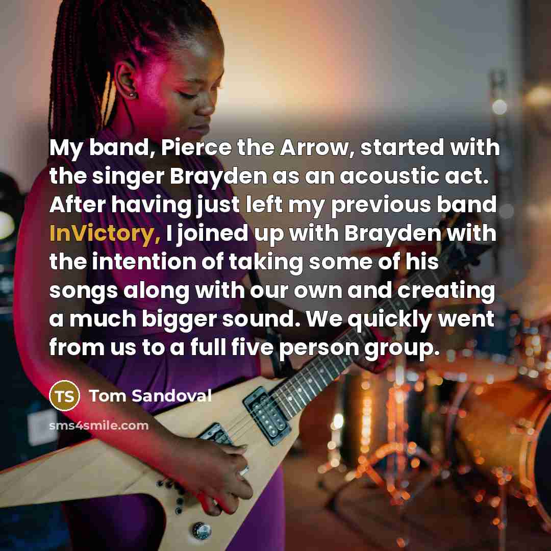 “My band, Pierce the Arrow, started with the singer Brayden as an acoustic act. After having just left my previous band InVictory, I joined up with Brayden with the intention of taking some of his songs along with our own and creating a much bigger sound. We quickly went from us to a full five…” quote by Tom Sandoval