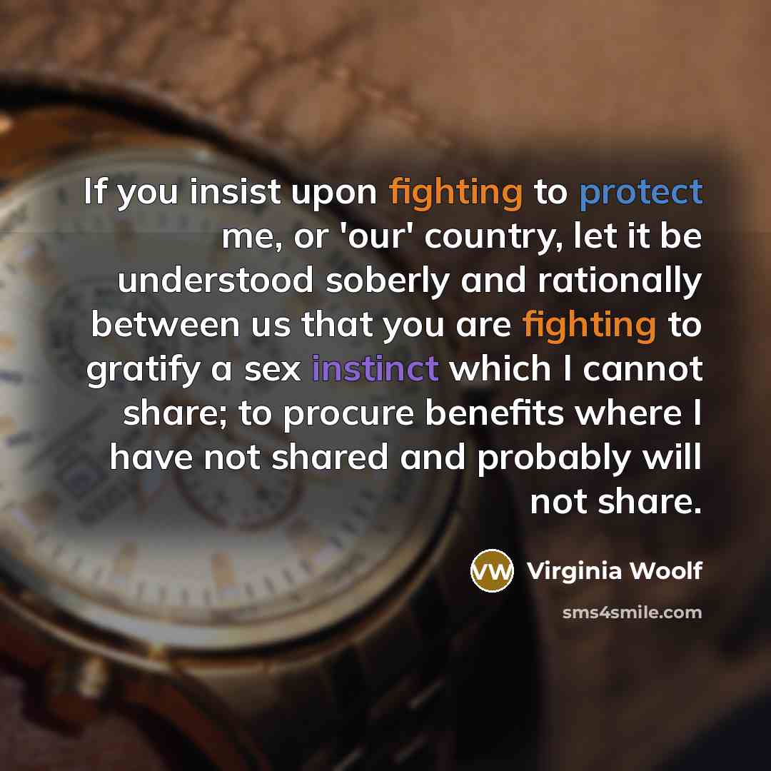 “If you insist upon fighting to protect me, or 'our' country, let it be understood soberly and rationally between us that you are fighting to gratify a sex instinct which I cannot share; to procure benefits where I have not shared and probably will not share.” quote by Virginia Woolf