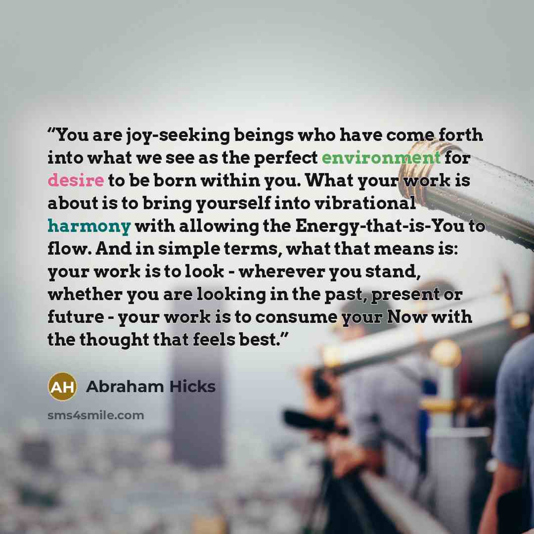 “You are joy-seeking beings who have come forth into what we see as the perfect environment for desire to be born within you. What your work is about is to bring yourself into vibrational harmony with allowing the Energy-that-is-You to flow. And in simple terms, what that means is: your work is to…” quote by Abraham Hicks