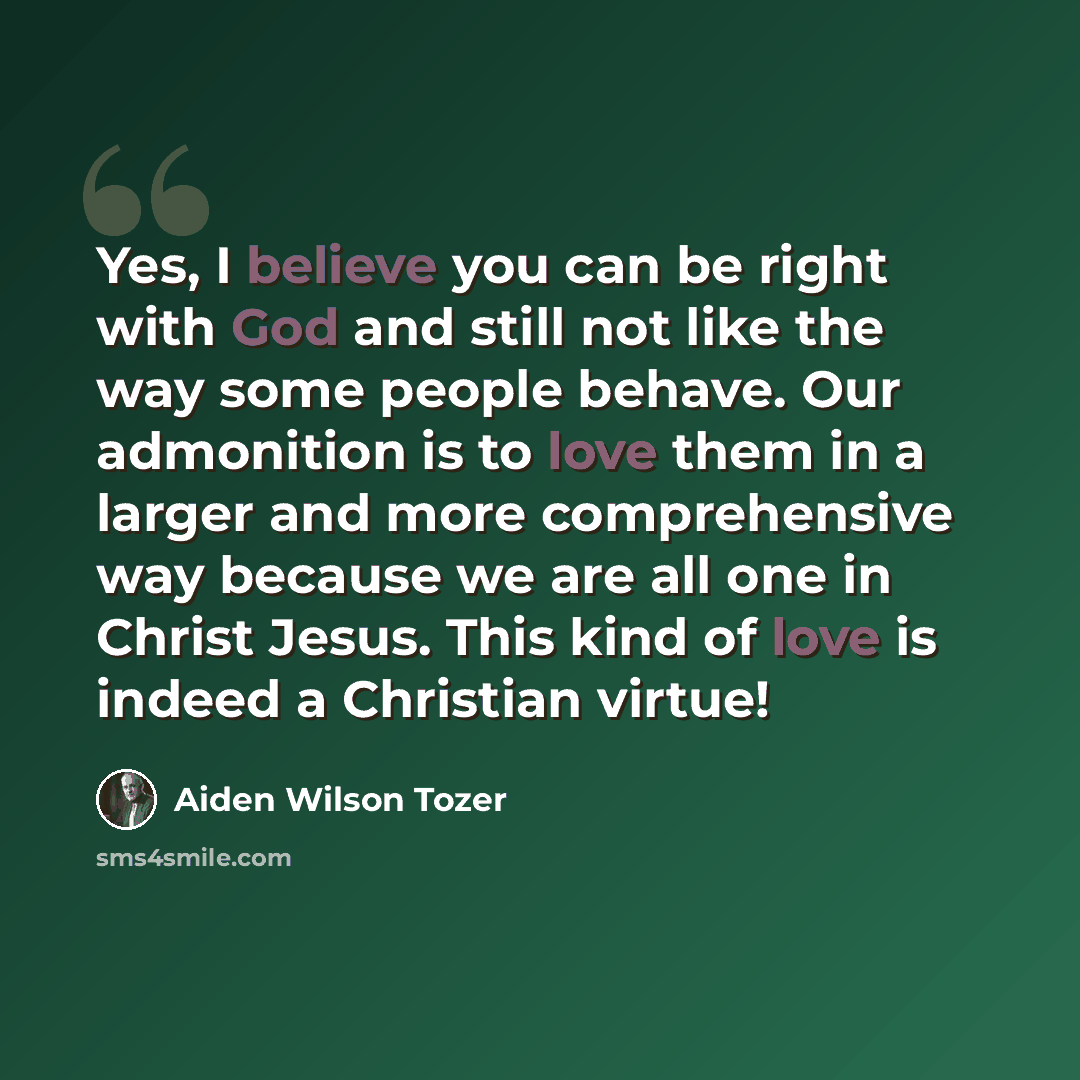 “Yes, I believe you can be right with God and still not like the way some people behave. Our admonition is to love them in a larger and more comprehensive way because we are all one in Christ Jesus. This kind of love is indeed a Christian virtue!” quote by Aiden Wilson Tozer