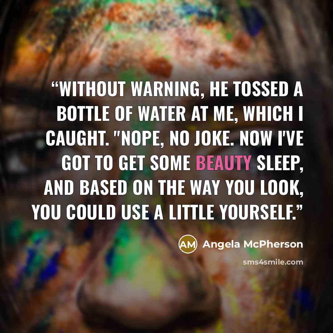 “Without warning, he tossed a bottle of water at me, which I caught. "Nope, no joke. Now I've got to get some beauty sleep, and based on the way you look, you could use a little yourself.” quote by Angela McPherson