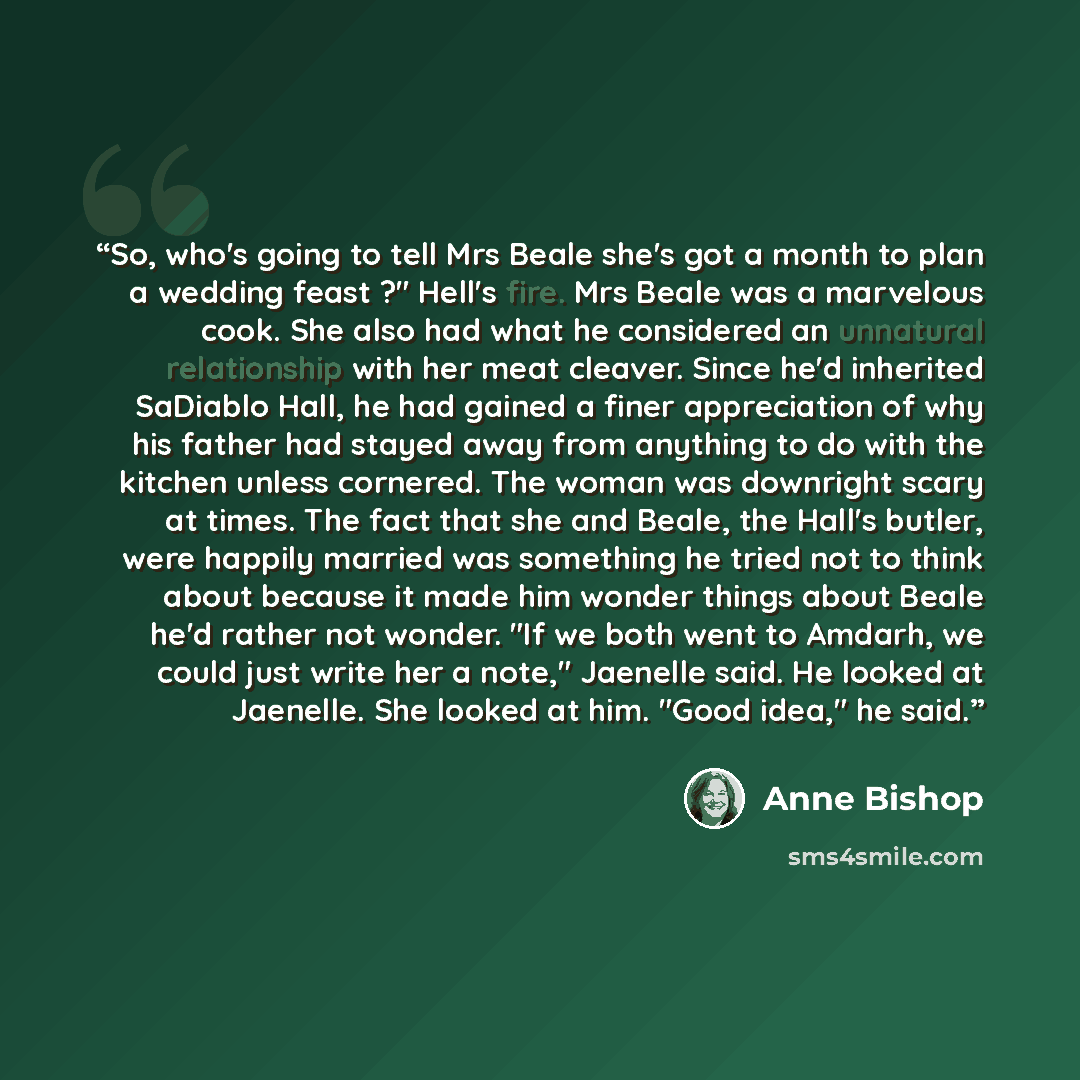 “So, who's going to tell Mrs Beale she's got a month to plan a wedding feast ?" Hell's fire. Mrs Beale was a marvelous cook. She also had what he considered an unnatural relationship with her meat cleaver. Since he'd inherited SaDiablo Hall, he had gained a finer appreciation of why his father had…” quote by Anne Bishop