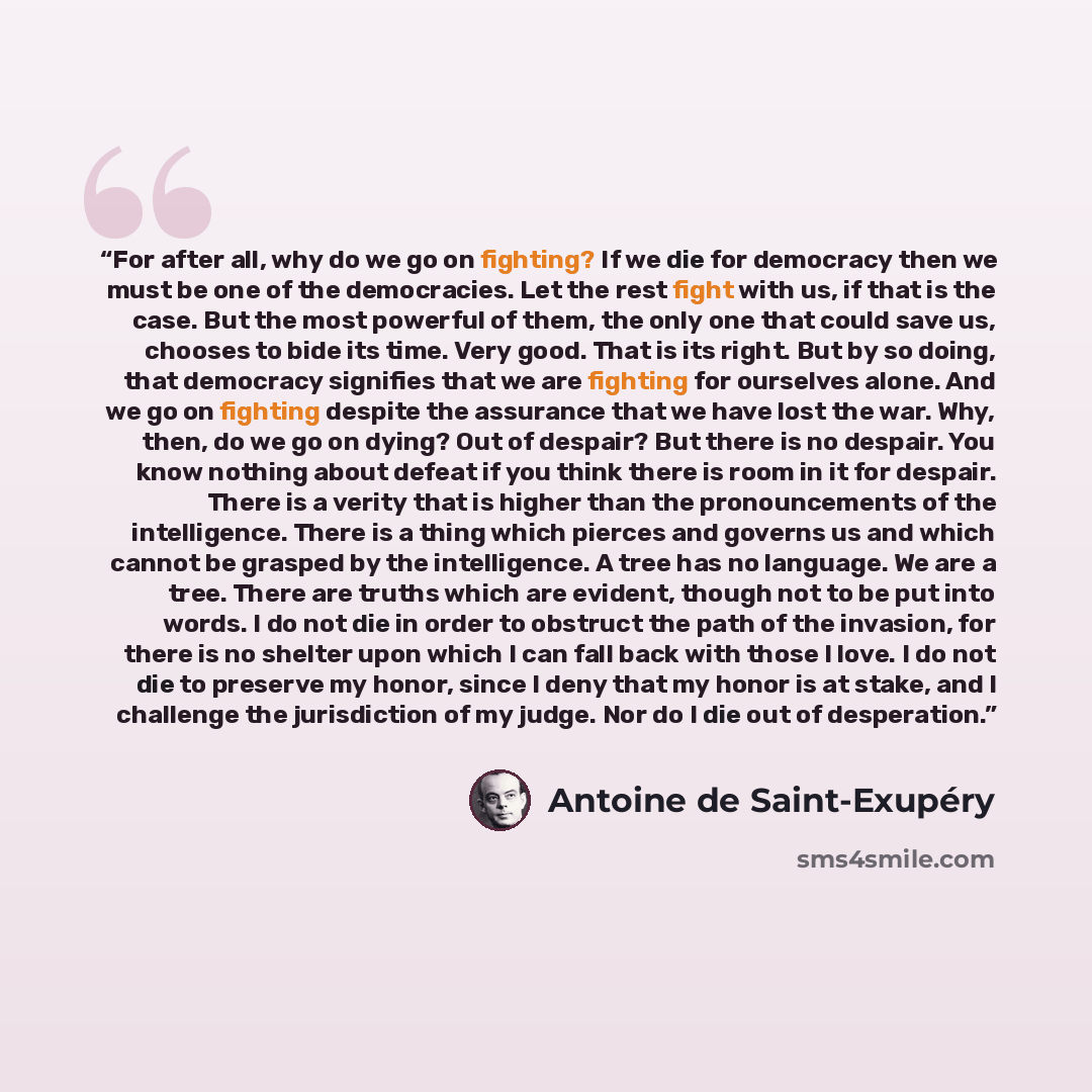 “For after all, why do we go on fighting? If we die for democracy then we must be one of the democracies. Let the rest fight with us, if that is the case. But the most powerful of them, the only one that could save us, chooses to bide its time. Very good. That is its right. But by so doing, that…” quote by Antoine de Saint-Exupéry