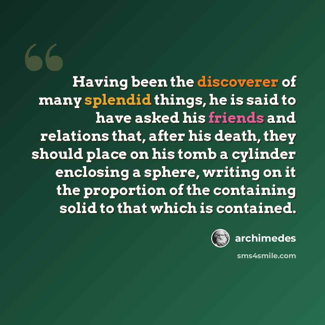 “Having been the discoverer of many splendid things, he is said to have asked his friends and relations that, after his death, they should place on his tomb a cylinder enclosing a sphere, writing on it the proportion of the containing solid to that which is contained.” quote by Archimedes