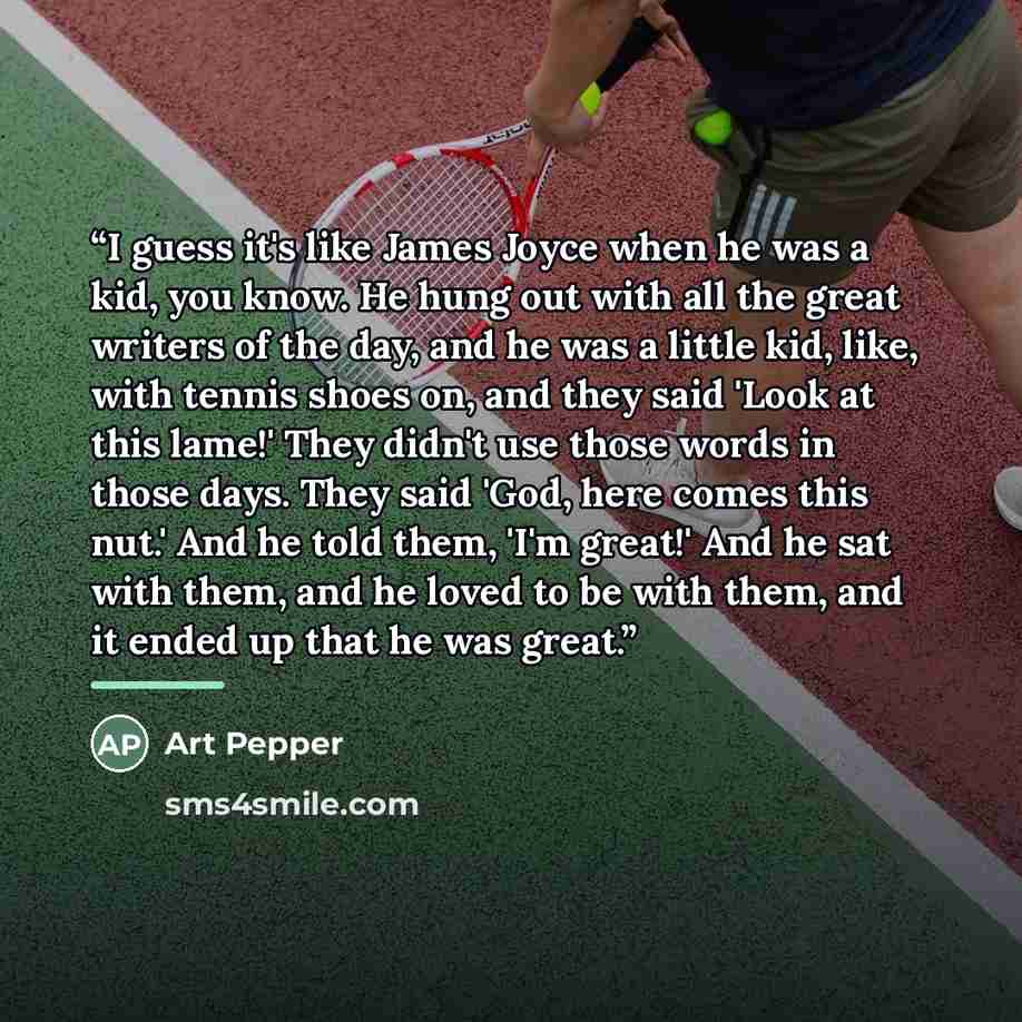 “I guess it's like James Joyce when he was a kid, you know. He hung out with all the great writers of the day, and he was a little kid, like, with tennis shoes on, and they said 'Look at this lame!' They didn't use those words in those days. They said 'God, here comes this nut.' And he told them…” quote by Art Pepper