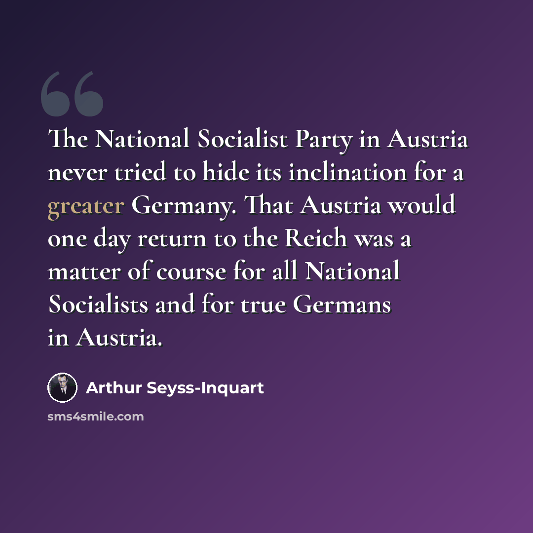 “The National Socialist Party in Austria never tried to hide its inclination for a greater Germany. That Austria would one day return to the Reich was a matter of course for all National Socialists and for true Germans in Austria.” quote by Arthur Seyss-Inquart