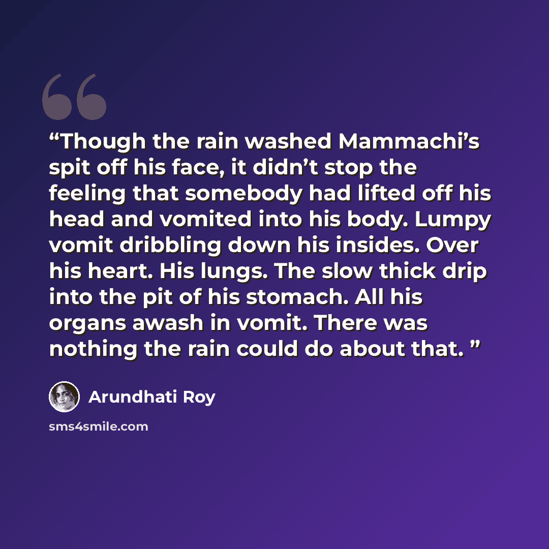 “Though the rain washed Mammachi’s spit off his face, it didn’t stop the feeling that somebody had lifted off his head and vomited into his body. Lumpy vomit dribbling down his insides. Over his heart. His lungs. The slow thick drip into the pit of his stomach. All his organs awash in vomit. There…” quote by Arundhati Roy