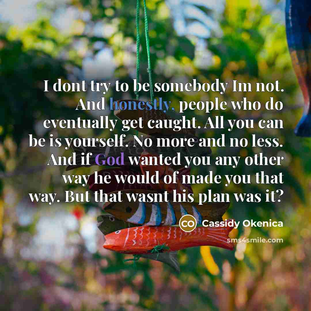 “I dont try to be somebody Im not. And honestly, people who do eventually get caught. All you can be is yourself. No more and no less. And if God wanted you any other way he would of made you that way. But that wasnt his plan was it?” quote by Cassidy Okenica