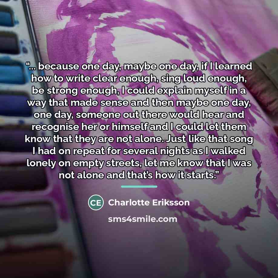 “... because one day, maybe one day, if I learned how to write clear enough, sing loud enough, be strong enough, I could explain myself in a way that made sense and then maybe one day, one day, someone out there would hear and recognise her or himself and I could let them know that they are not…” quote by Charlotte Eriksson