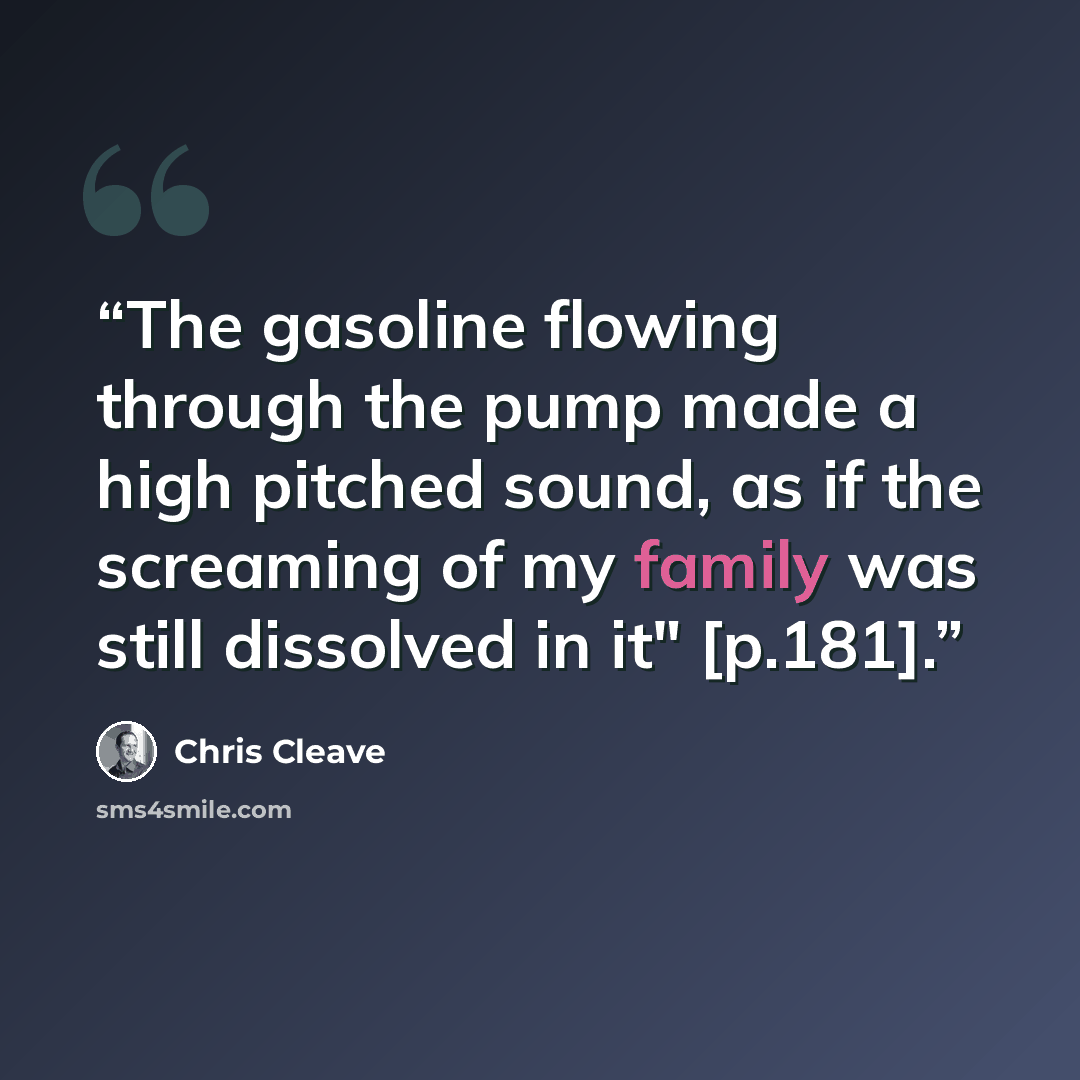 “The gasoline flowing through the pump made a high pitched sound, as if the screaming of my family was still dissolved in it" [p.181].” quote by Chris Cleave