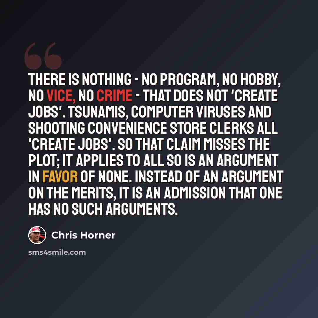 “There is nothing - no program, no hobby, no vice, no crime - that does not 'create jobs'. Tsunamis, computer viruses and shooting convenience store clerks all 'create jobs'. So that claim misses the plot; it applies to all so is an argument in favor of none. Instead of an argument on the merits…” quote by Chris Horner