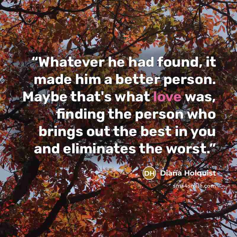 “Whatever he had found, it made him a better person. Maybe that's what love was, finding the person who brings out the best in you and eliminates the worst.” quote by Diana Holquist