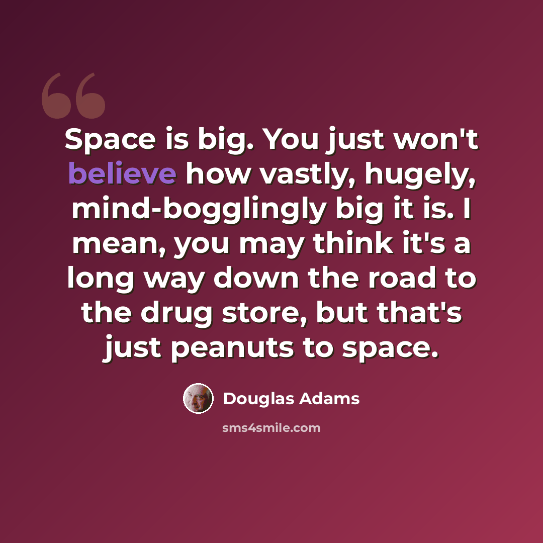 “Space is big. You just won't believe how vastly, hugely, mind-bogglingly big it is. I mean, you may think it's a long way down the road to the drug store, but that's just peanuts to space.” quote by Douglas Adams