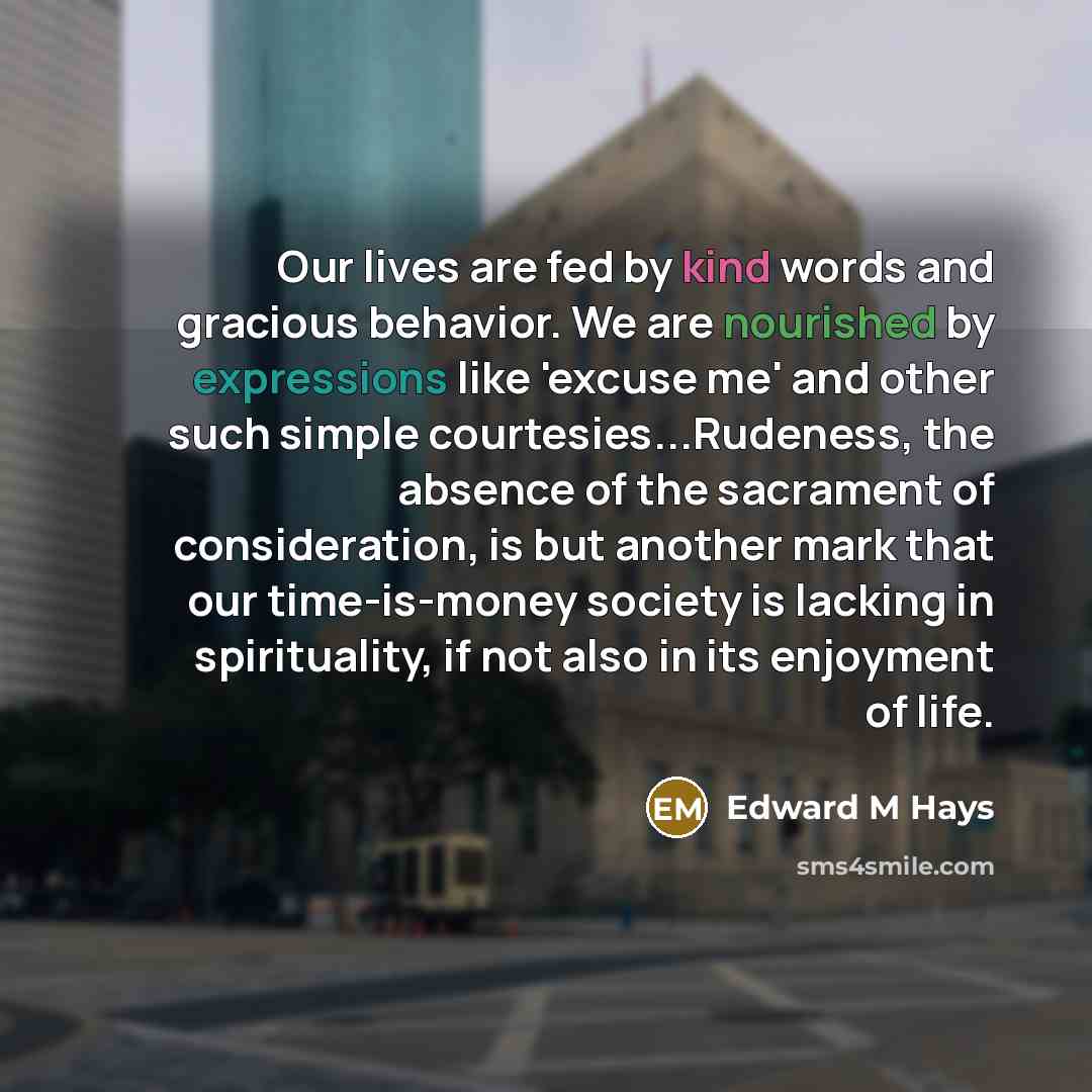 “Our lives are fed by kind words and gracious behavior. We are nourished by expressions like 'excuse me' and other such simple courtesies...Rudeness, the absence of the sacrament of consideration, is but another mark that our time-is-money society is lacking in spirituality, if not also in its…” quote by Edward M Hays