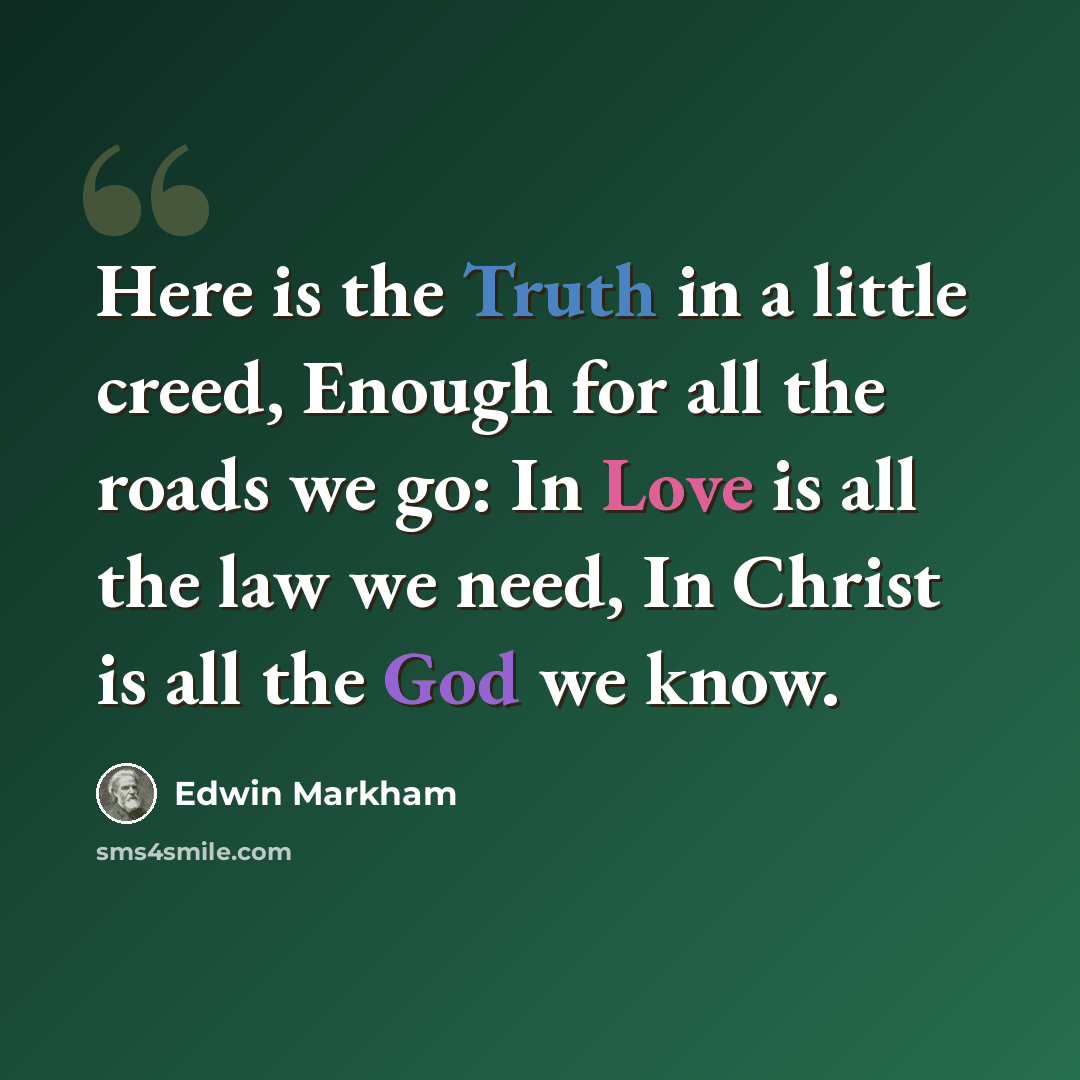 “Here is the Truth in a little creed, Enough for all the roads we go: In Love is all the law we need, In Christ is all the God we know.” quote by Edwin Markham