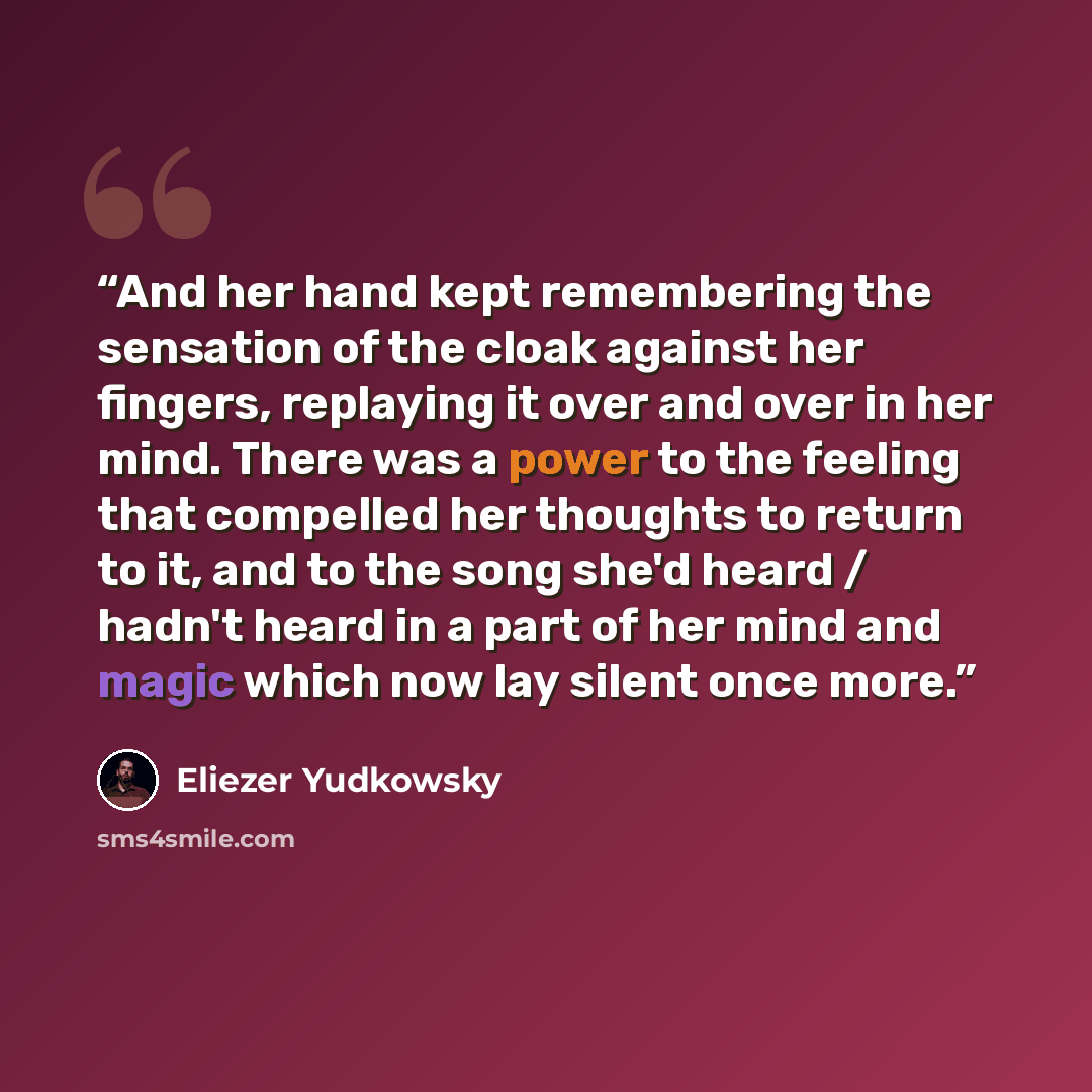 “And her hand kept remembering the sensation of the cloak against her fingers, replaying it over and over in her mind. There was a power to the feeling that compelled her thoughts to return to it, and to the song she'd heard / hadn't heard in a part of her mind and magic which now lay silent once…” quote by Eliezer Yudkowsky