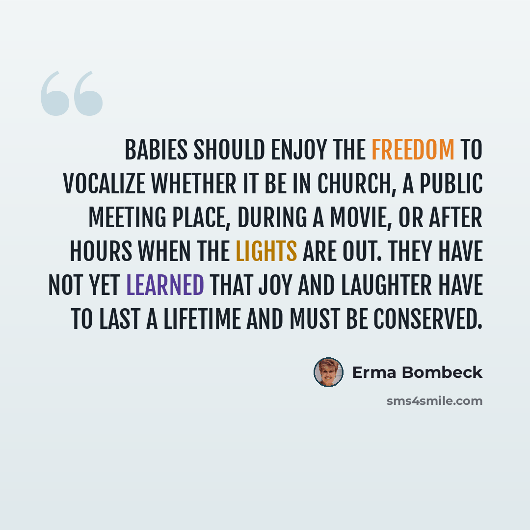 “Babies should enjoy the freedom to vocalize whether it be in church, a public meeting place, during a movie, or after hours when the lights are out. They have not yet learned that joy and laughter have to last a lifetime and must be conserved.” quote by Erma Bombeck