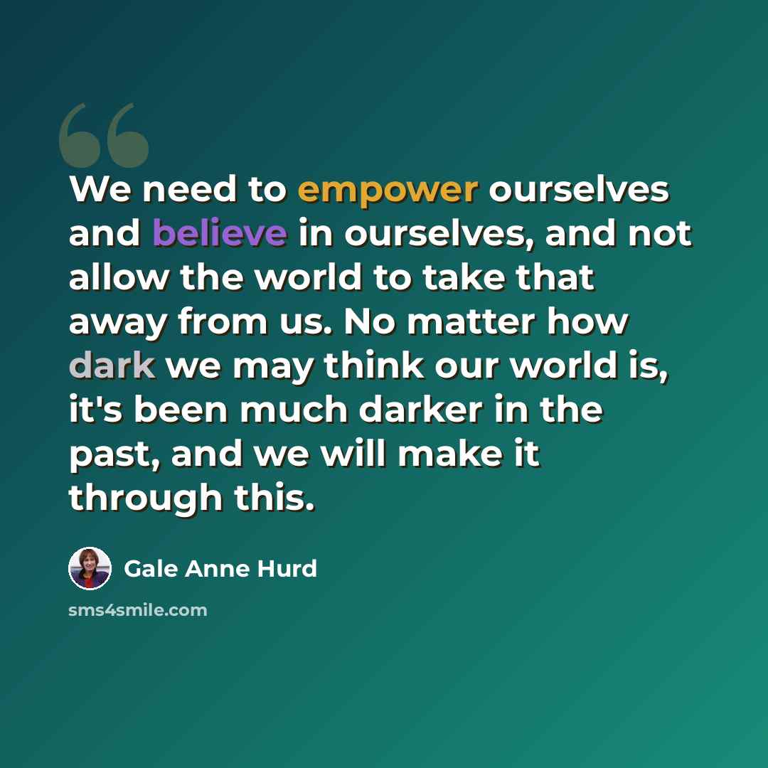 “We need to empower ourselves and believe in ourselves, and not allow the world to take that away from us. No matter how dark we may think our world is, it's been much darker in the past, and we will make it through this.” quote by Gale Anne Hurd