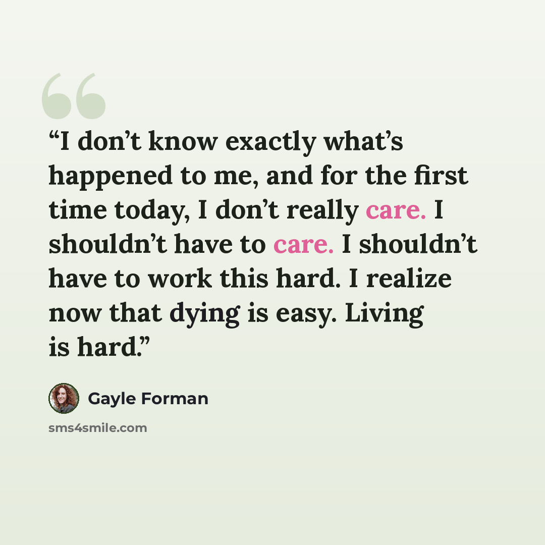 “I don’t know exactly what’s happened to me, and for the first time today, I don’t really care. I shouldn’t have to care. I shouldn’t have to work this hard. I realize now that dying is easy. Living is hard.” quote by Gayle Forman