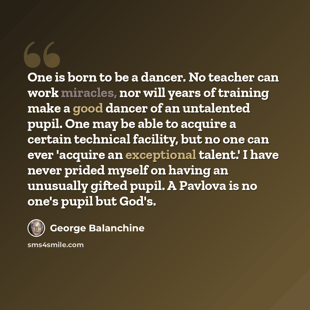 “One is born to be a dancer. No teacher can work miracles, nor will years of training make a good dancer of an untalented pupil. One may be able to acquire a certain technical facility, but no one can ever 'acquire an exceptional talent.' I have never prided myself on having an unusually gifted…” quote by George Balanchine