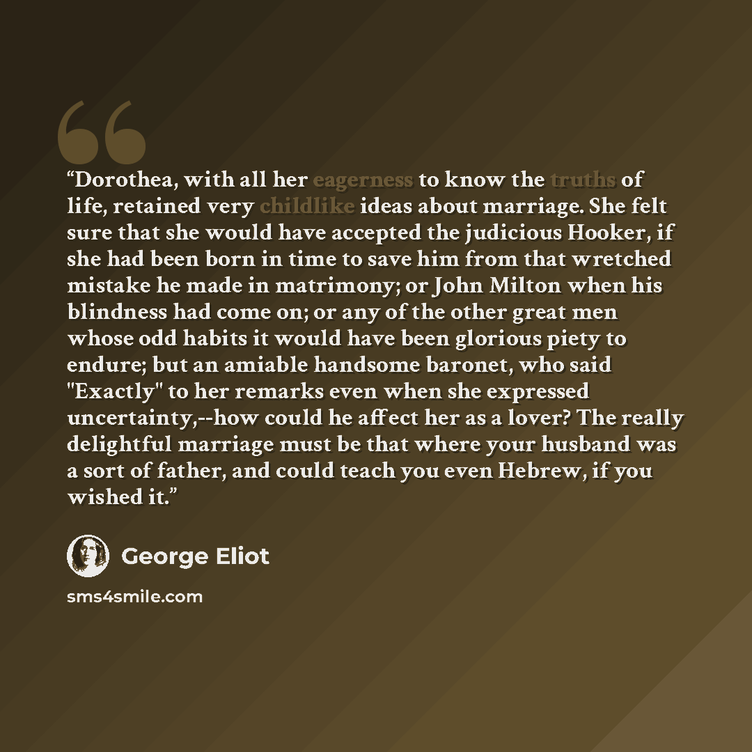 “Dorothea, with all her eagerness to know the truths of life, retained very childlike ideas about marriage. She felt sure that she would have accepted the judicious Hooker, if she had been born in time to save him from that wretched mistake he made in matrimony; or John Milton when his blindness…” quote by George Eliot