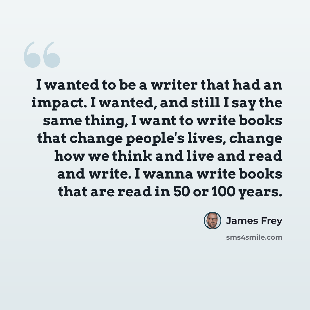 “I wanted to be a writer that had an impact. I wanted, and still I say the same thing, I want to write books that change people's lives, change how we think and live and read and write. I wanna write books that are read in 50 or 100 years.” quote by James Frey