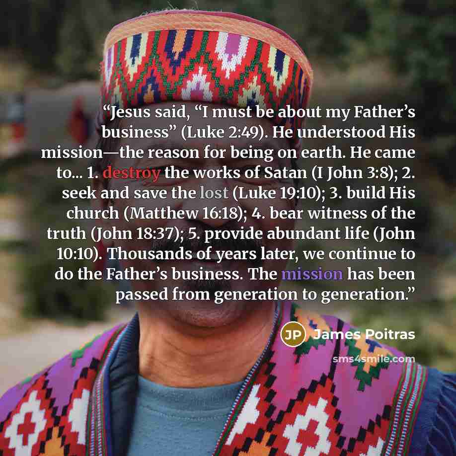 “Jesus said, “I must be about my Father’s business” (Luke 2:49). He understood His mission—the reason for being on earth. He came to... 1. destroy the works of Satan (I John 3:8); 2. seek and save the lost (Luke 19:10); 3. build His church (Matthew 16:18); 4. bear witness of the truth (John 18:37)…” quote by James Poitras