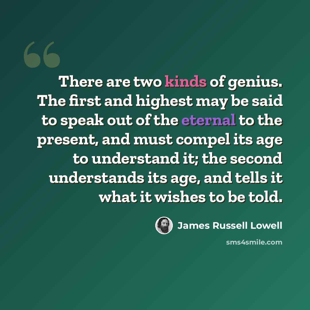 “There are two kinds of genius. The first and highest may be said to speak out of the eternal to the present, and must compel its age to understand it; the second understands its age, and tells it what it wishes to be told.” quote by James Russell Lowell