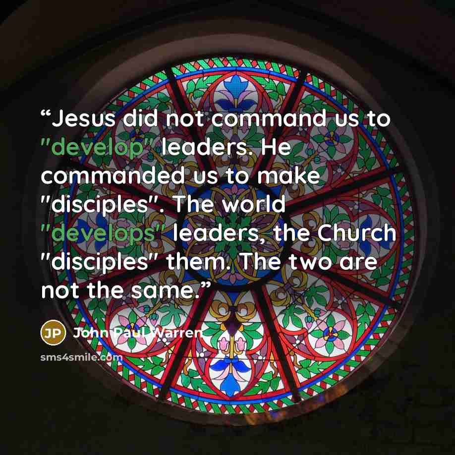 “Jesus did not command us to "develop" leaders. He commanded us to make "disciples". The world "develops" leaders, the Church "disciples" them. The two are not the same.” quote by John Paul Warren