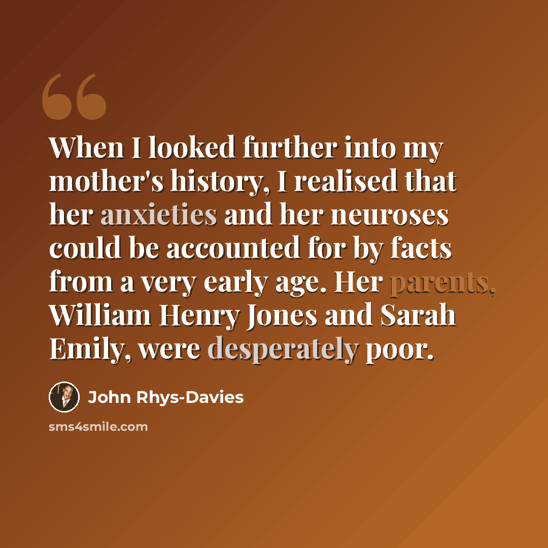 “When I looked further into my mother's history, I realised that her anxieties and her neuroses could be accounted for by facts from a very early age. Her parents, William Henry Jones and Sarah Emily, were desperately poor.” quote by John Rhys-Davies