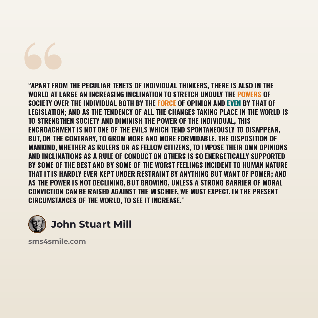 “Apart from the peculiar tenets of individual thinkers, there is also in the world at large an increasing inclination to stretch unduly the powers of society over the individual both by the force of opinion and even by that of legislation; and as the tendency of all the changes taking place in the…” quote by John Stuart Mill