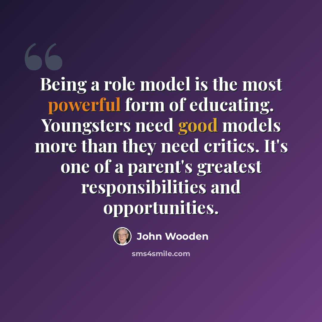 “Being a role model is the most powerful form of educating. Youngsters need good models more than they need critics. It's one of a parent's greatest responsibilities and opportunities.” quote by John Wooden