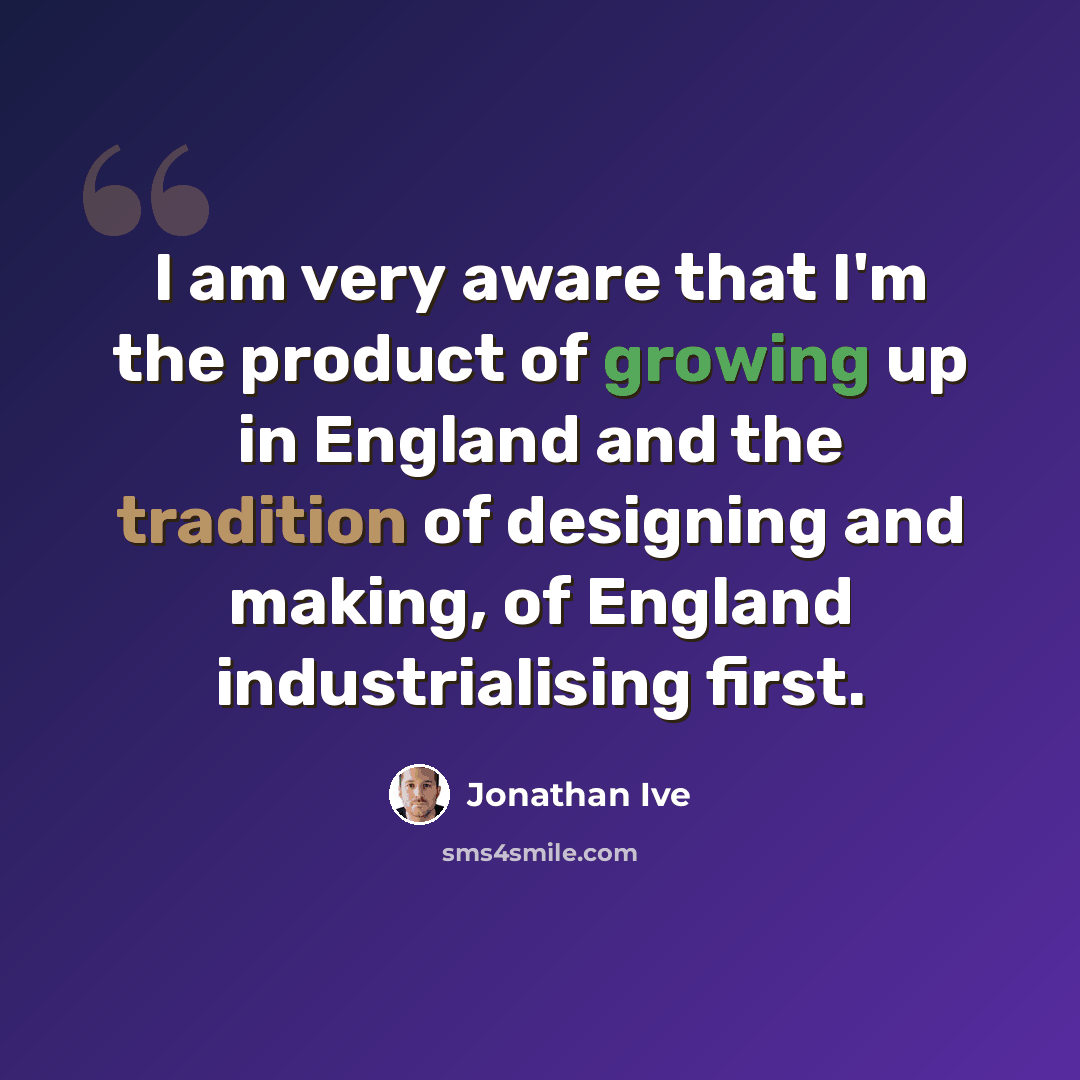 “I am very aware that I'm the product of growing up in England and the tradition of designing and making, of England industrialising first.” quote by Jonathan Ive