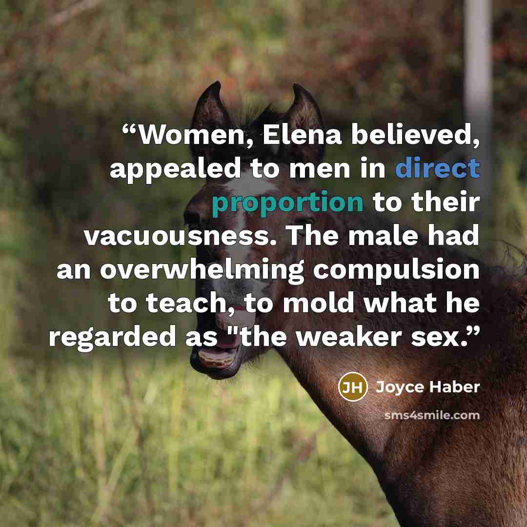 “Women, Elena believed, appealed to men in direct proportion to their vacuousness. The male had an overwhelming compulsion to teach, to mold what he regarded as "the weaker sex.” quote by Joyce Haber