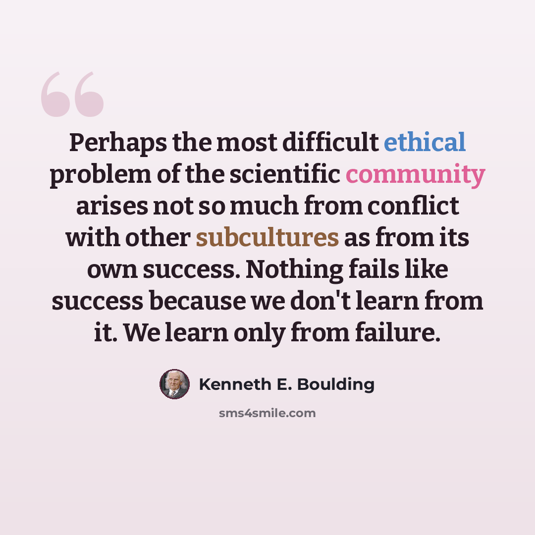 “Perhaps the most difficult ethical problem of the scientific community arises not so much from conflict with other subcultures as from its own success. Nothing fails like success because we don't learn from it. We learn only from failure.” quote by Kenneth E. Boulding