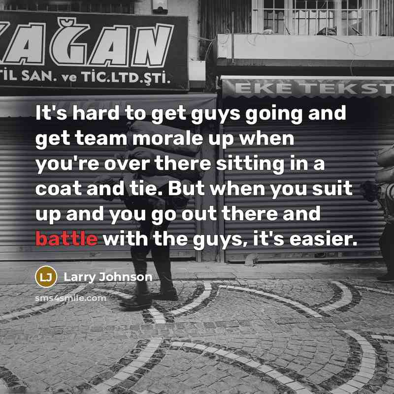 “It's hard to get guys going and get team morale up when you're over there sitting in a coat and tie. But when you suit up and you go out there and battle with the guys, it's easier.” quote by Larry Johnson