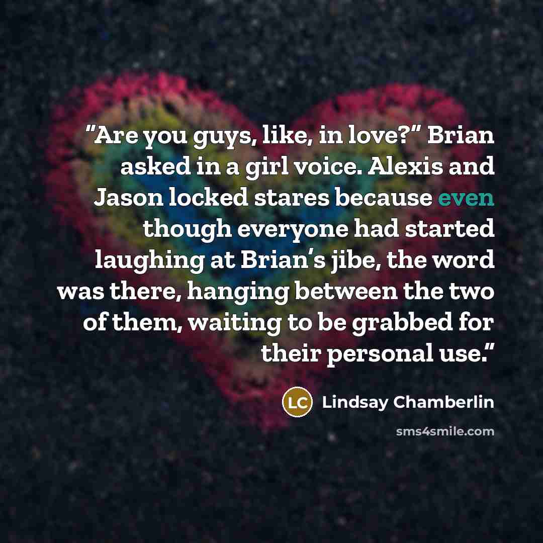 “Are you guys, like, in love?” Brian asked in a girl voice. Alexis and Jason locked stares because even though everyone had started laughing at Brian’s jibe, the word was there, hanging between the two of them, waiting to be grabbed for their personal use.” quote by Lindsay Chamberlin