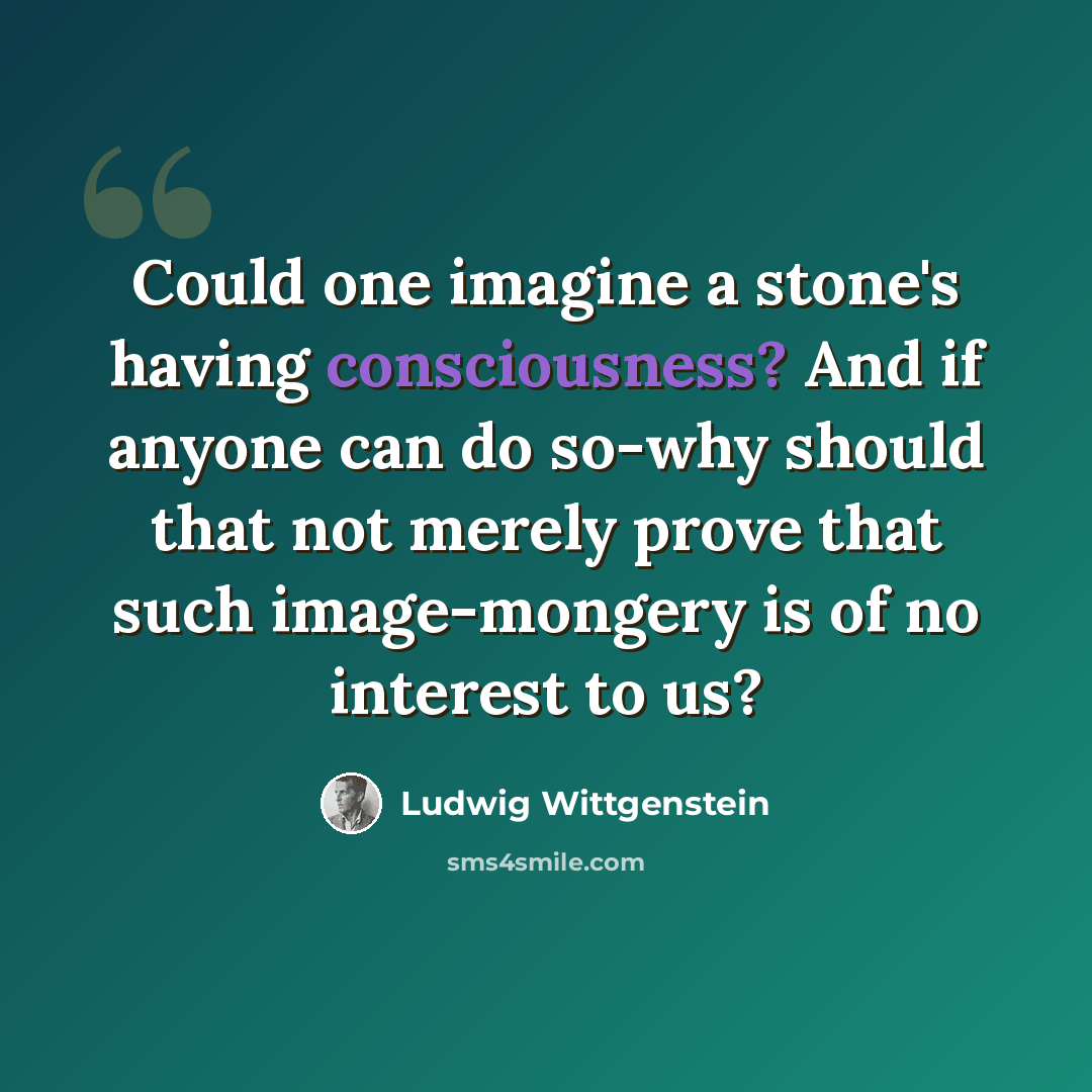 “Could one imagine a stone's having consciousness? And if anyone can do so-why should that not merely prove that such image-mongery is of no interest to us?” quote by Ludwig Wittgenstein