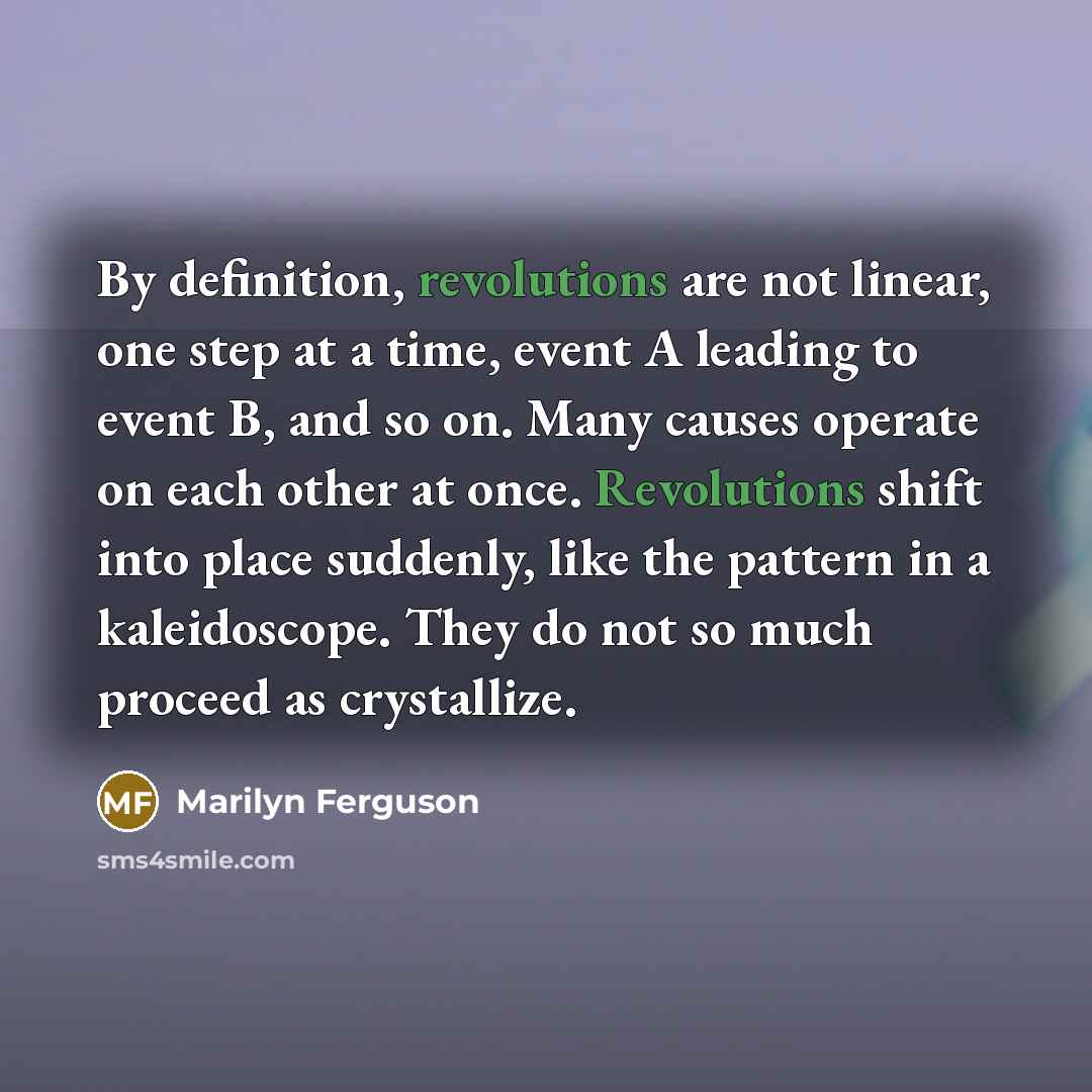 “By definition, revolutions are not linear, one step at a time, event A leading to event B, and so on. Many causes operate on each other at once. Revolutions shift into place suddenly, like the pattern in a kaleidoscope. They do not so much proceed as crystallize.” quote by Marilyn Ferguson