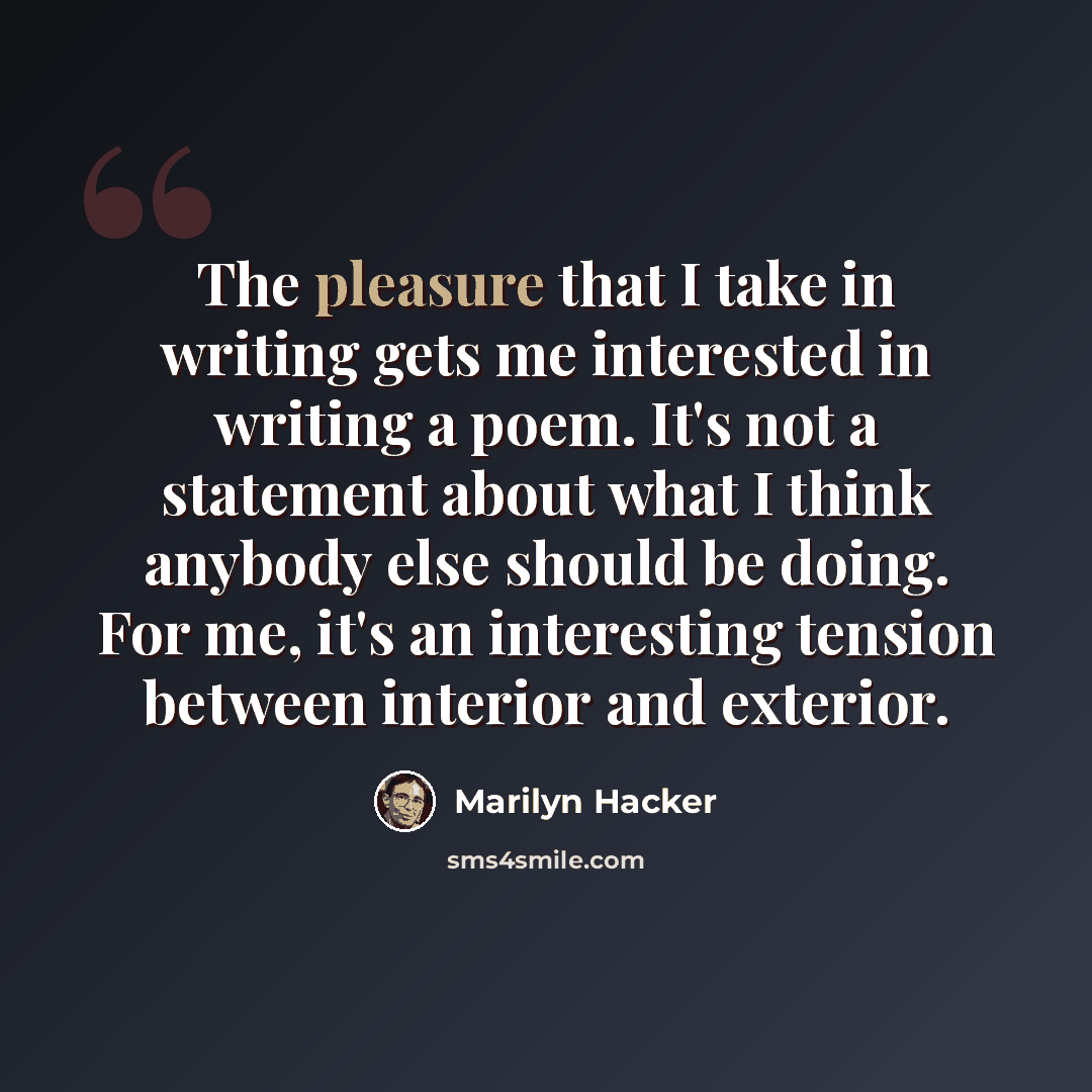 “The pleasure that I take in writing gets me interested in writing a poem. It's not a statement about what I think anybody else should be doing. For me, it's an interesting tension between interior and exterior.” quote by Marilyn Hacker